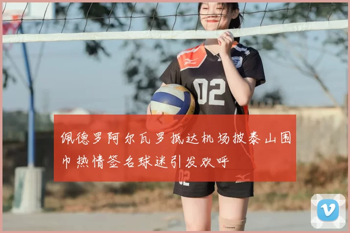 佩德罗阿尔瓦罗抵达机场披泰山围巾热情签名球迷引发欢呼