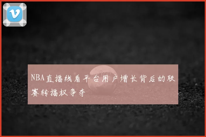 NBA直播线看平台用户增长背后的联赛转播权争夺