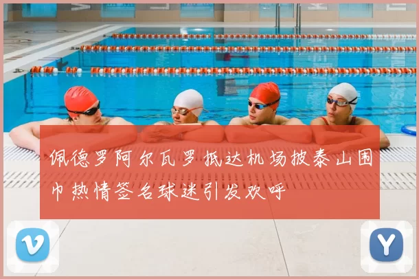 佩德罗阿尔瓦罗抵达机场披泰山围巾热情签名球迷引发欢呼