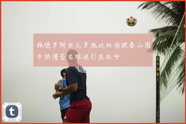 佩德罗阿尔瓦罗抵达机场披泰山围巾热情签名球迷引发欢呼