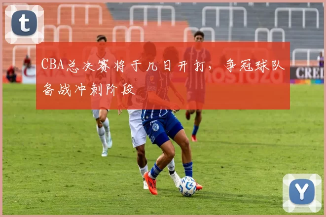 CBA总决赛将于几日开打，争冠球队备战冲刺阶段