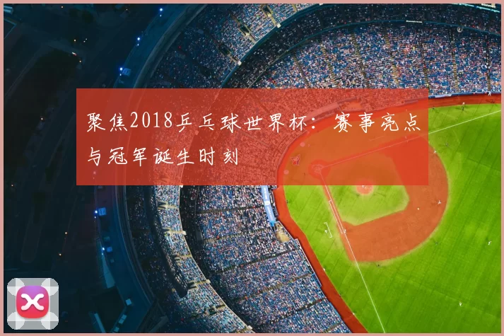 聚焦2018乒乓球世界杯:赛事亮点与冠军诞生时刻