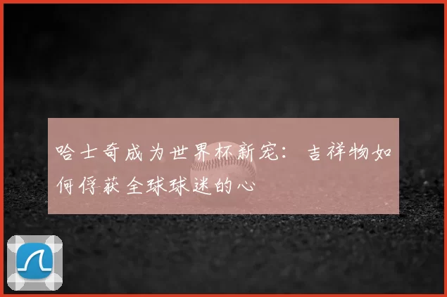 哈士奇成为世界杯新宠:吉祥物如何俘获全球球迷的心