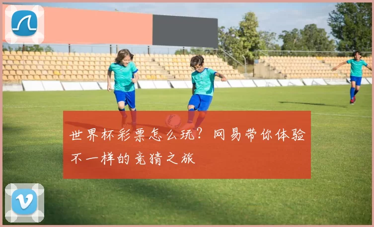 世界杯彩票怎么玩?网易带你体验不一样的竞猜之旅