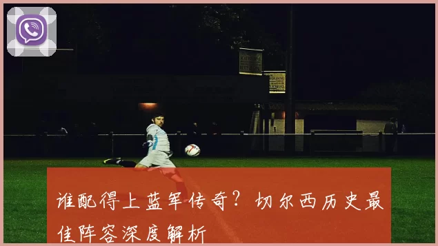 谁配得上蓝军传奇?切尔西历史最佳阵容深度解析