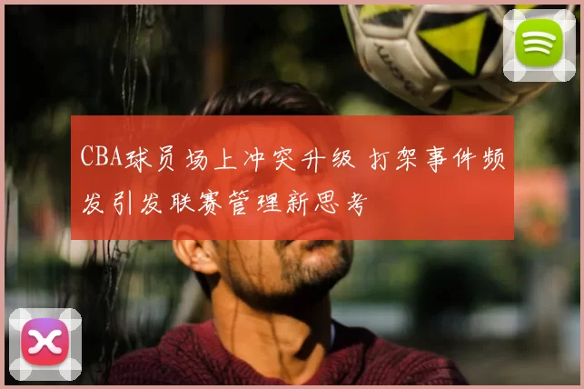 CBA球员场上冲突升级 打架事件频发引发联赛管理新思考