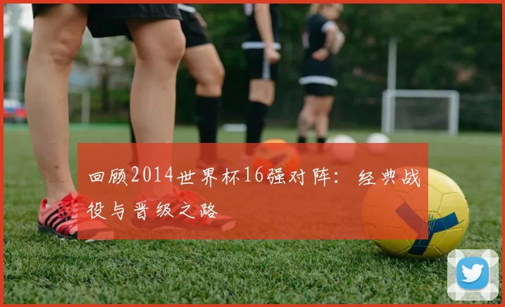 回顾2014世界杯16强对阵:经典战役与晋级之路