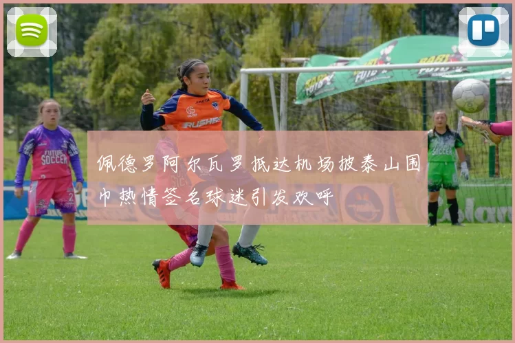 佩德罗阿尔瓦罗抵达机场披泰山围巾热情签名球迷引发欢呼
