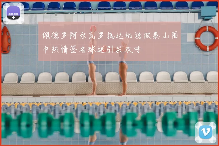 佩德罗阿尔瓦罗抵达机场披泰山围巾热情签名球迷引发欢呼
