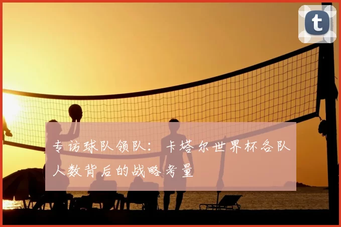 专访球队领队:卡塔尔世界杯各队人数背后的战略考量