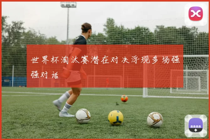 世界杯淘汰赛潜在对决浮现多场强强对话