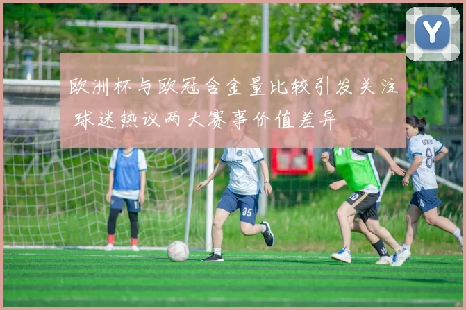 欧洲杯与欧冠含金量比较引发关注 球迷热议两大赛事价值差异
