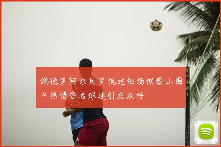 佩德罗阿尔瓦罗抵达机场披泰山围巾热情签名球迷引发欢呼