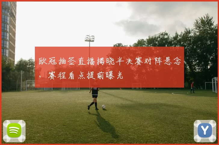 欧冠抽签直播揭晓半决赛对阵悬念，赛程看点提前曝光