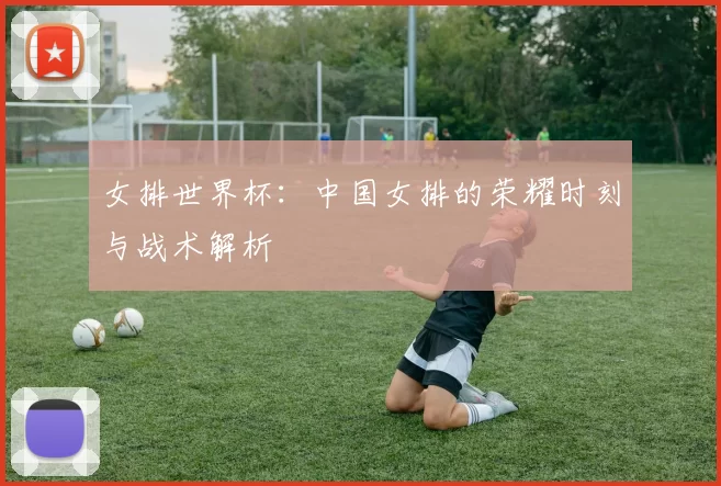 女排世界杯：中国女排的荣耀时刻与战术解析
