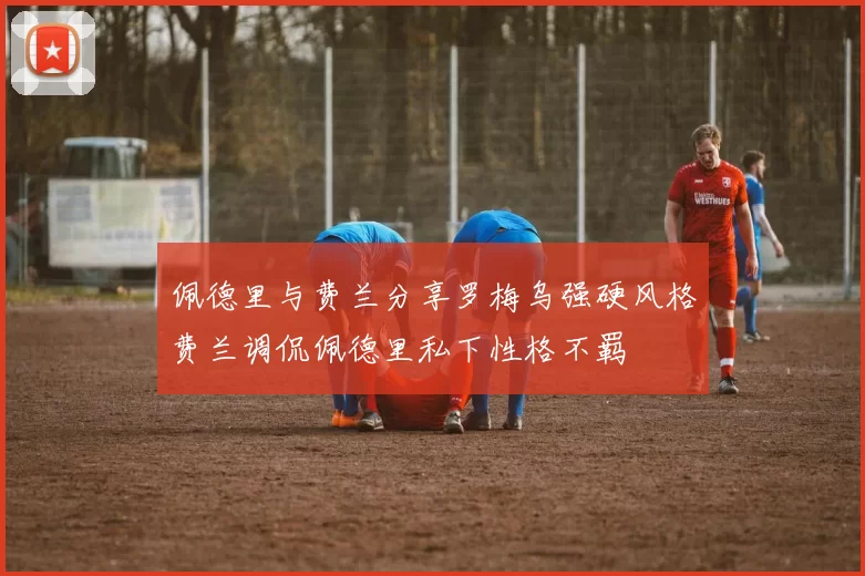 佩德里与费兰分享罗梅乌强硬风格费兰调侃佩德里私下性格不羁