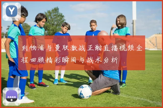 利物浦与曼联激战正酣直播视频全程回顾精彩瞬间与战术分析