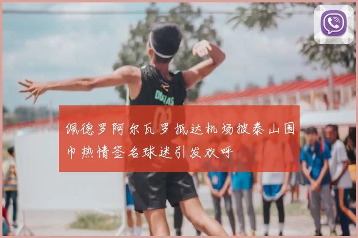 佩德罗阿尔瓦罗抵达机场披泰山围巾热情签名球迷引发欢呼