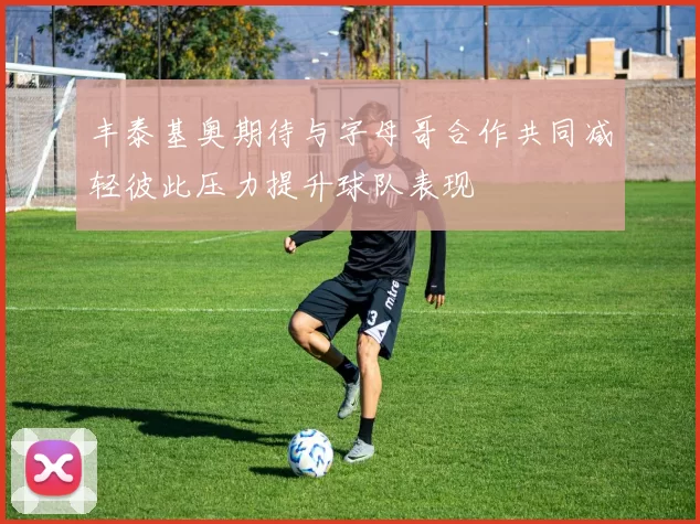 丰泰基奥期待与字母哥合作共同减轻彼此压力提升球队表现