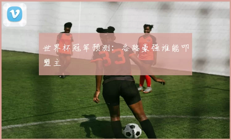 世界杯冠军预测:各路豪强谁能叩盟主