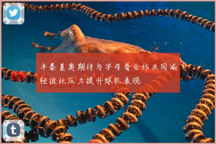丰泰基奥期待与字母哥合作共同减轻彼此压力提升球队表现