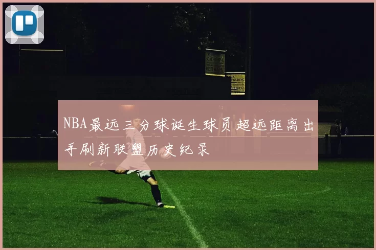 NBA最远三分球诞生球员超远距离出手刷新联盟历史纪录
