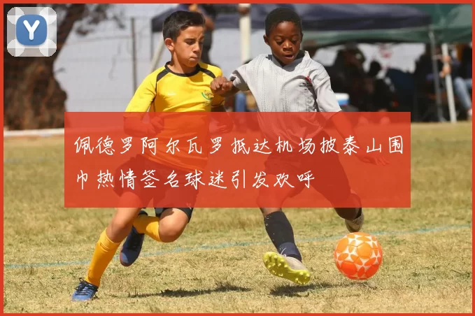 佩德罗阿尔瓦罗抵达机场披泰山围巾热情签名球迷引发欢呼