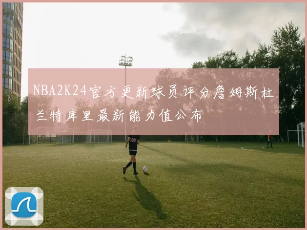 NBA2K24官方更新球员评分詹姆斯杜兰特库里最新能力值公布