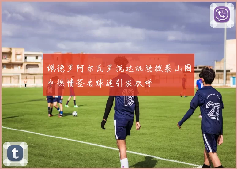 佩德罗阿尔瓦罗抵达机场披泰山围巾热情签名球迷引发欢呼