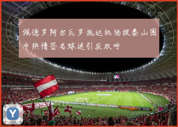 佩德罗阿尔瓦罗抵达机场披泰山围巾热情签名球迷引发欢呼