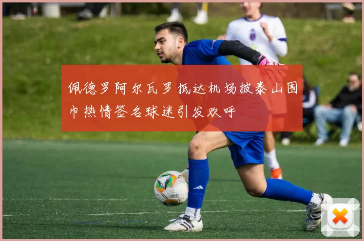 佩德罗阿尔瓦罗抵达机场披泰山围巾热情签名球迷引发欢呼