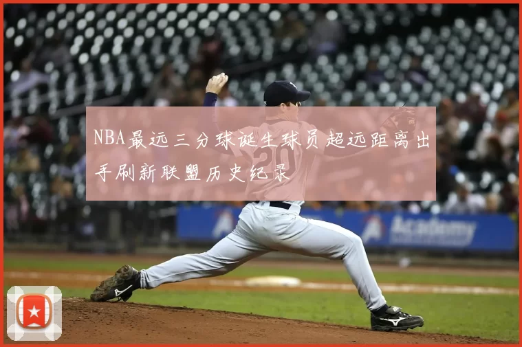 NBA最远三分球诞生球员超远距离出手刷新联盟历史纪录