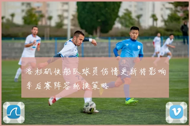 洛杉矶快船队球员伤情更新将影响季后赛阵容轮换策略