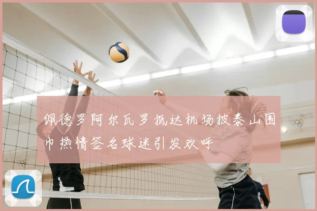 佩德罗阿尔瓦罗抵达机场披泰山围巾热情签名球迷引发欢呼