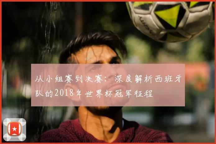 从小组赛到决赛:深度解析西班牙队的2018年世界杯冠军征程