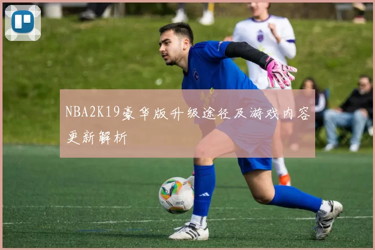NBA2K19豪华版升级途径及游戏内容更新解析