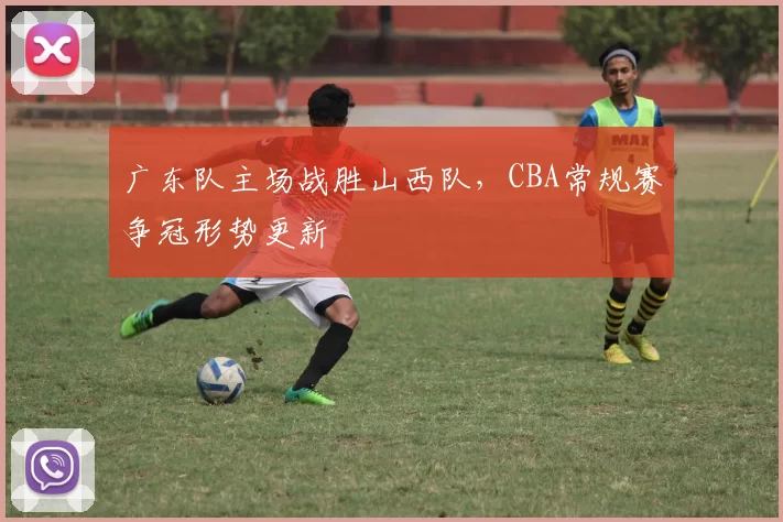 广东队主场战胜山西队，CBA常规赛争冠形势更新