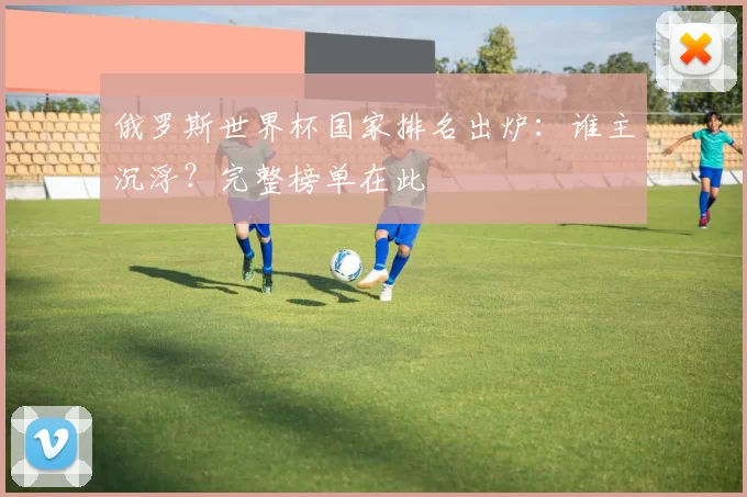 俄罗斯世界杯国家排名出炉:谁主沉浮?完整榜单在此