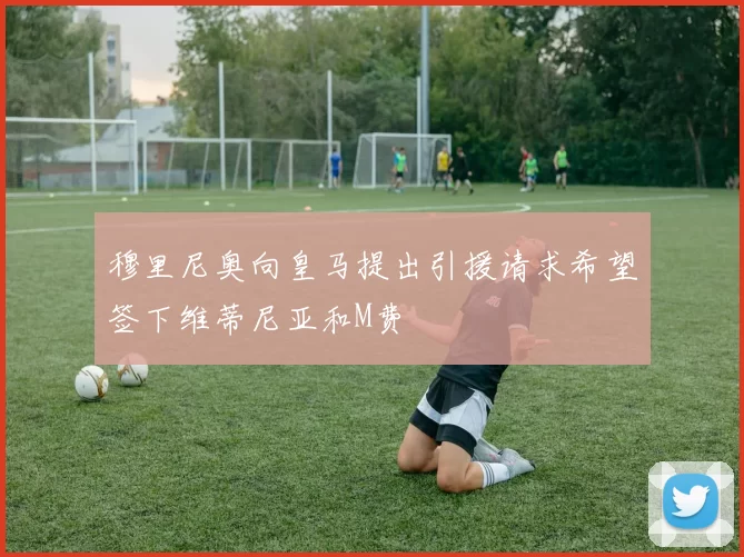穆里尼奥向皇马提出引援请求希望签下维蒂尼亚和M费