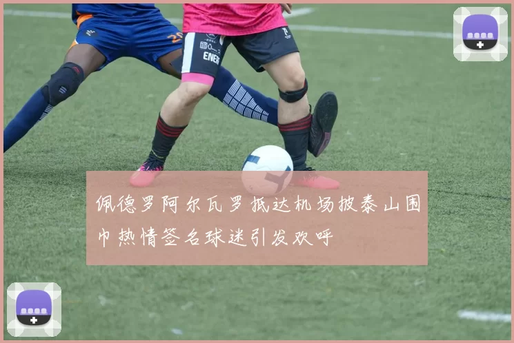 佩德罗阿尔瓦罗抵达机场披泰山围巾热情签名球迷引发欢呼