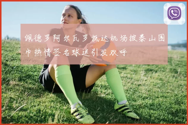 佩德罗阿尔瓦罗抵达机场披泰山围巾热情签名球迷引发欢呼