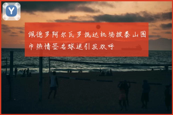 佩德罗阿尔瓦罗抵达机场披泰山围巾热情签名球迷引发欢呼