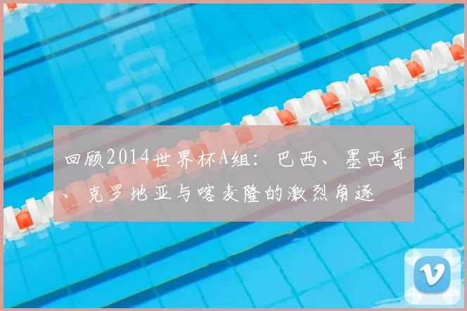 回顾2014世界杯A组:巴西、墨西哥、克罗地亚与喀麦隆的激烈角逐