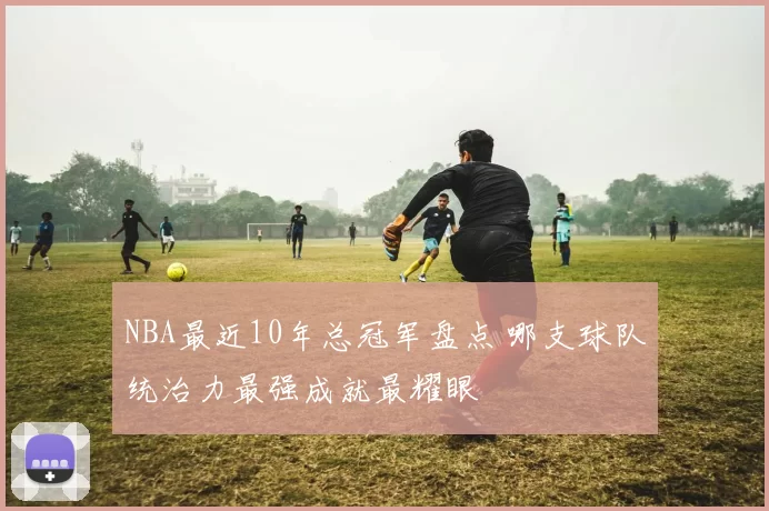 NBA最近10年总冠军盘点 哪支球队统治力最强成就最耀眼