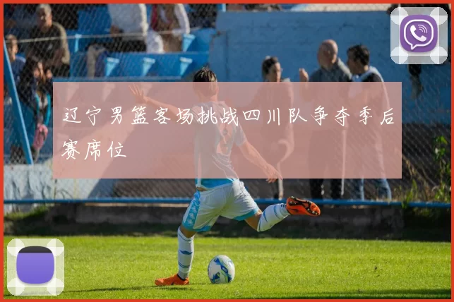 辽宁男篮客场挑战四川队争夺季后赛席位
