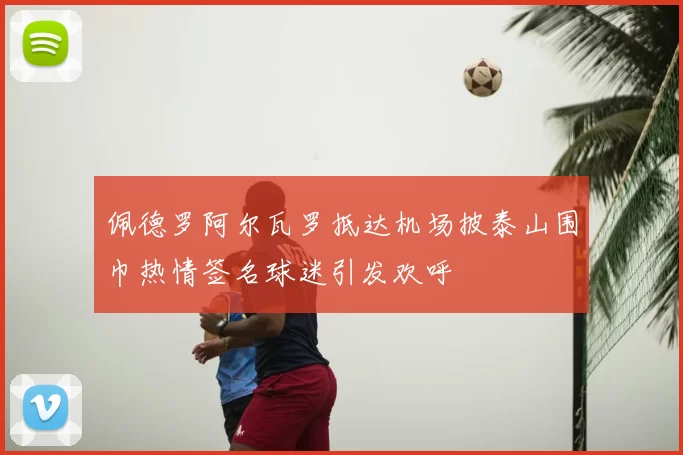 佩德罗阿尔瓦罗抵达机场披泰山围巾热情签名球迷引发欢呼