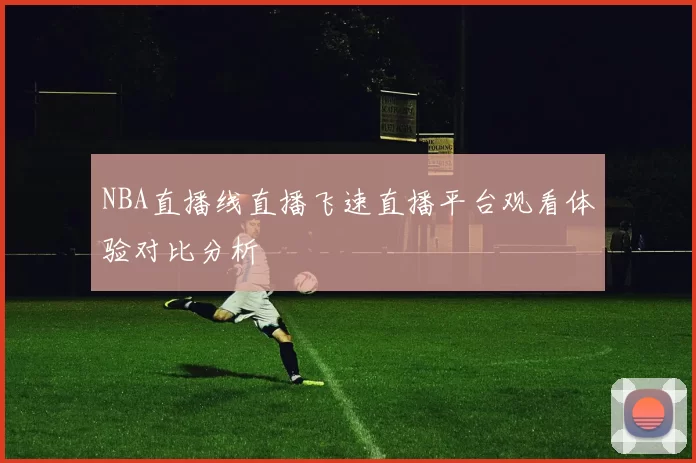 NBA直播线直播飞速直播平台观看体验对比分析