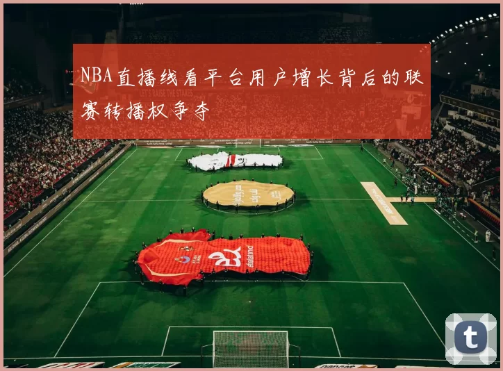 NBA直播线看平台用户增长背后的联赛转播权争夺