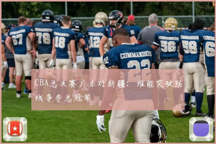 CBA总决赛广东对新疆:谁能突破防线争夺总冠军
