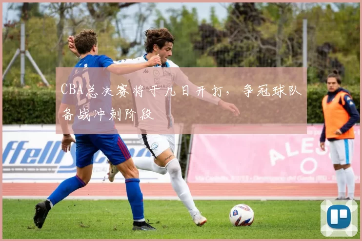 CBA总决赛将于几日开打，争冠球队备战冲刺阶段